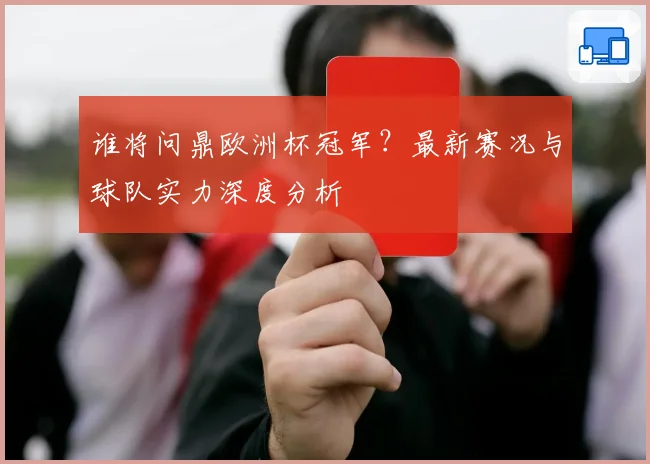 谁将问鼎欧洲杯冠军？最新赛况与球队实力深度分析