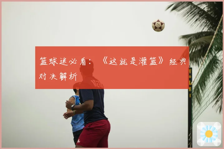 篮球迷必看：《这就是灌篮》经典对决解析