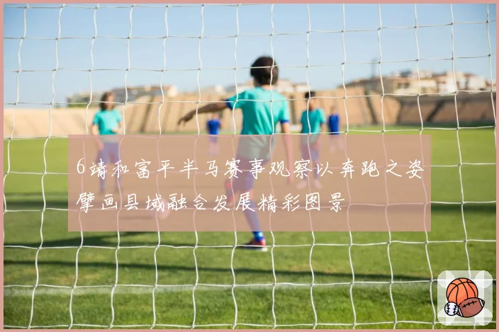 6靖和富平半马赛事观察以奔跑之姿擘画县域融合发展精彩图景