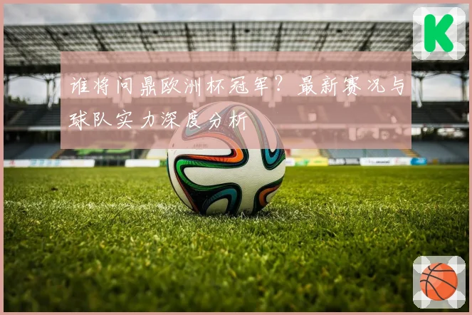 谁将问鼎欧洲杯冠军？最新赛况与球队实力深度分析