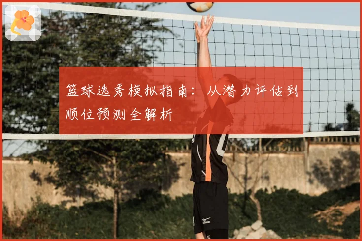 篮球选秀模拟指南：从潜力评估到顺位预测全解析