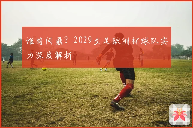 谁将问鼎？2029女足欧洲杯球队实力深度解析