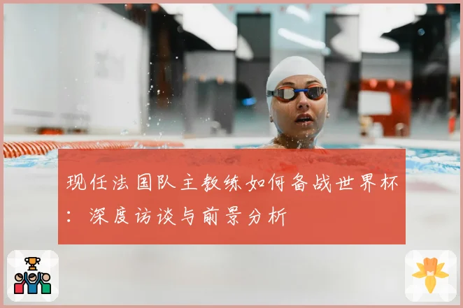 现任法国队主教练如何备战世界杯：深度访谈与前景分析