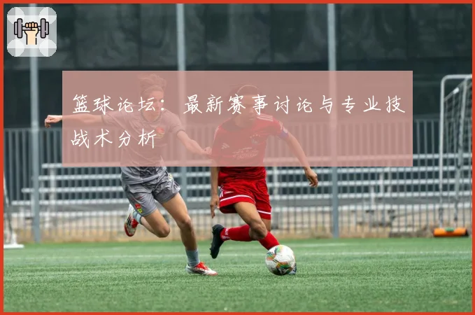 篮球论坛：最新赛事讨论与专业技战术分析