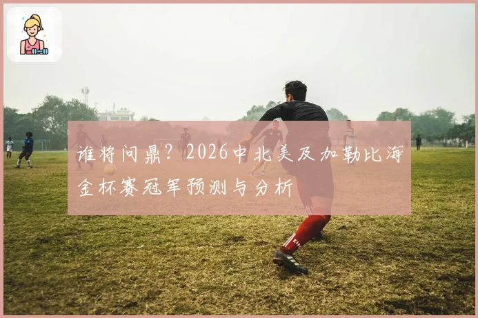 谁将问鼎？2026中北美及加勒比海金杯赛冠军预测与分析