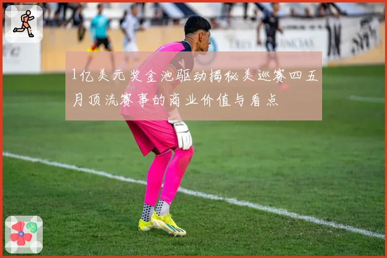 1亿美元奖金池驱动揭秘美巡赛四五月顶流赛事的商业价值与看点