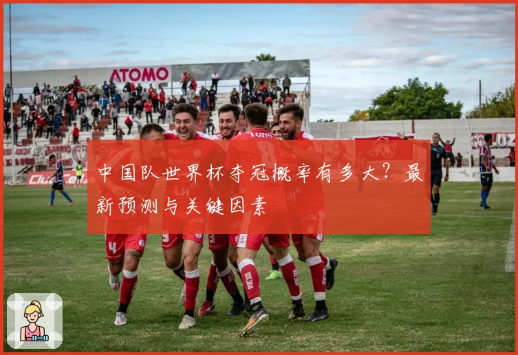 中国队世界杯夺冠概率有多大？最新预测与关键因素