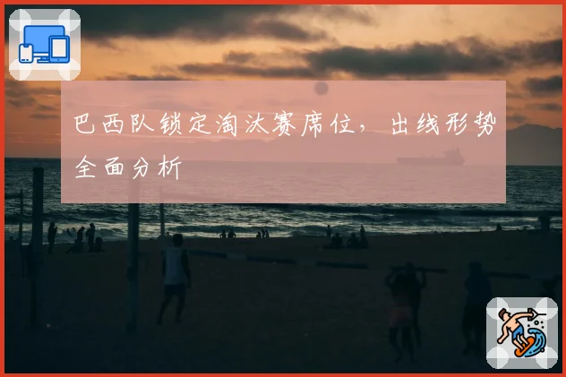 巴西队锁定淘汰赛席位，出线形势全面分析