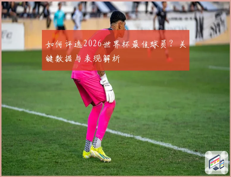 如何评选2026世界杯最佳球员？关键数据与表现解析