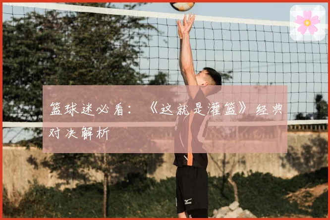 篮球迷必看：《这就是灌篮》经典对决解析