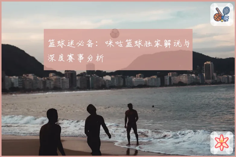 篮球迷必备：咪咕篮球独家解说与深度赛事分析