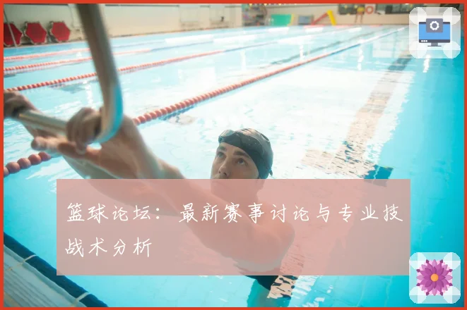 篮球论坛：最新赛事讨论与专业技战术分析